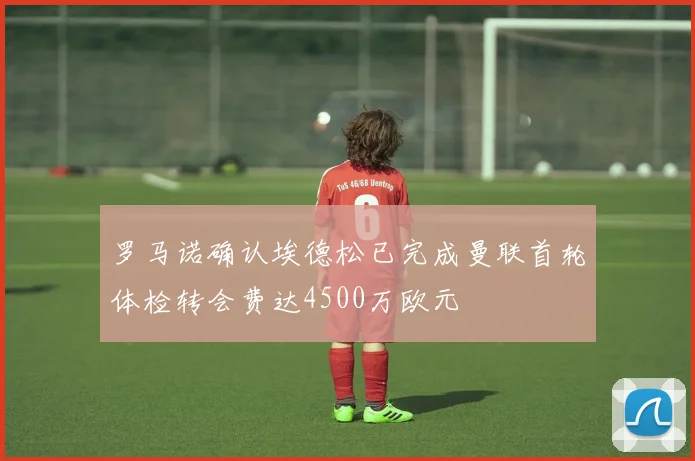 罗马诺确认埃德松已完成曼联首轮体检转会费达4500万欧元