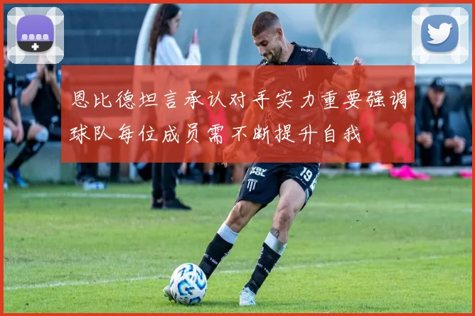 恩比德坦言承认对手实力重要强调球队每位成员需不断提升自我