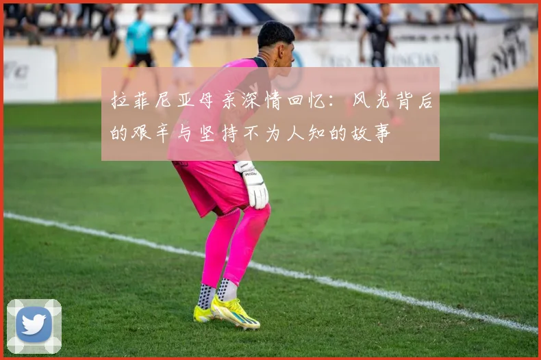 拉菲尼亚母亲深情回忆：风光背后的艰辛与坚持不为人知的故事