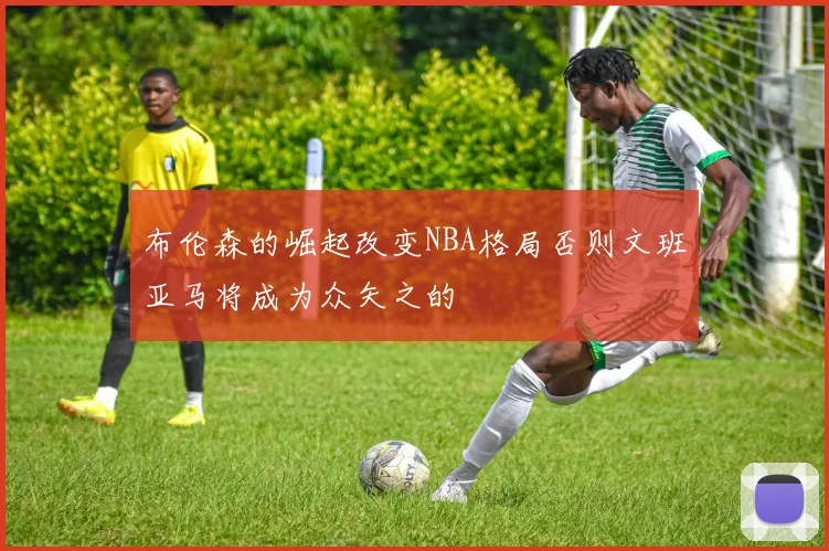 布伦森的崛起改变NBA格局否则文班亚马将成为众矢之的