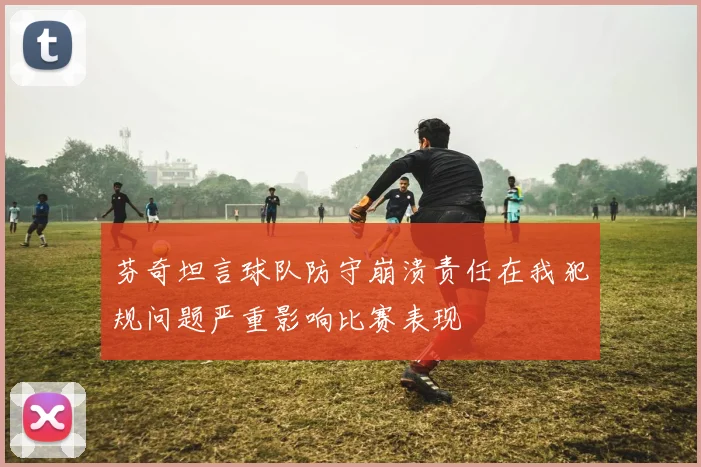 芬奇坦言球队防守崩溃责任在我犯规问题严重影响比赛表现