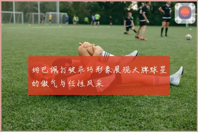 姆巴佩打破乖巧形象展现大牌球星的傲气与任性风采