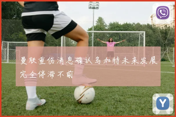 曼联重伤消息确认乌加特未来发展完全停滞不前
