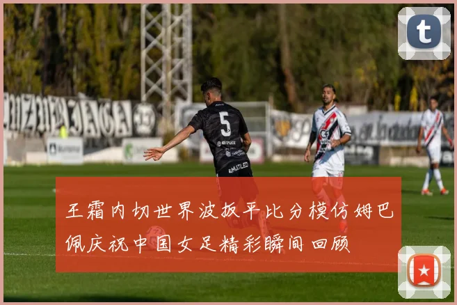王霜内切世界波扳平比分模仿姆巴佩庆祝中国女足精彩瞬间回顾