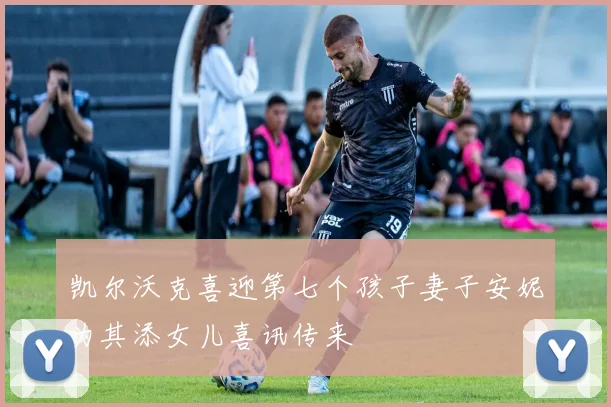 凯尔沃克喜迎第七个孩子妻子安妮为其添女儿喜讯传来