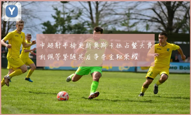 中超射手榜更新奥斯卡独占鳌头费利佩等紧随其后争夺金靴荣耀