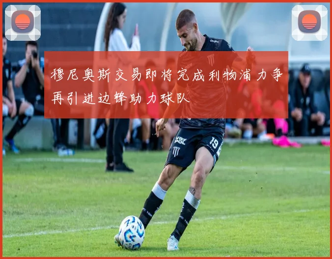 穆尼奥斯交易即将完成利物浦力争再引进边锋助力球队