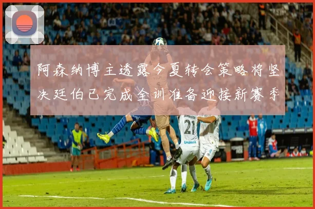 阿森纳博主透露今夏转会策略将坚决廷伯已完成全训准备迎接新赛季