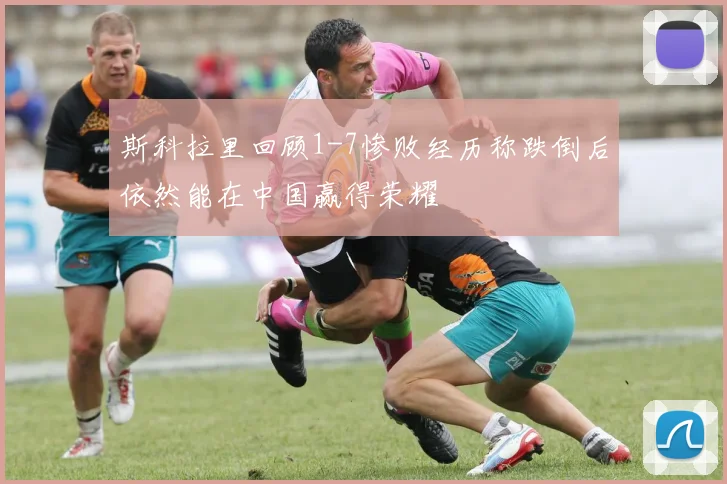 斯科拉里回顾1-7惨败经历称跌倒后依然能在中国赢得荣耀