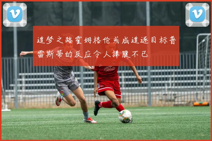 追梦之路霍姆格伦或成追逐目标普雷斯蒂的反应令人捧腹不已