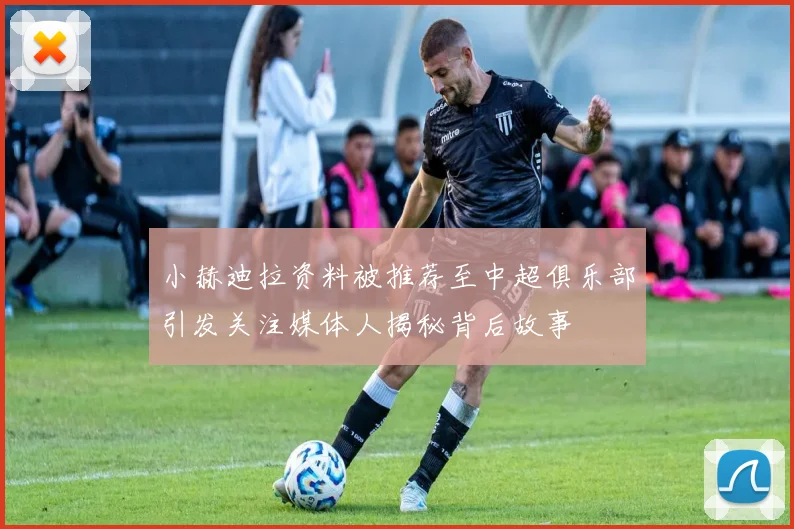 小赫迪拉资料被推荐至中超俱乐部引发关注媒体人揭秘背后故事